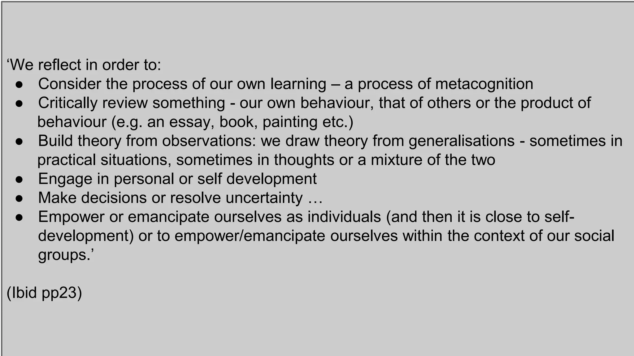 ‘We reflect in order to:
● Consider the process of our own learning – a process of metacognition
● Critically review something - our own behaviour, that of others or the product of
behaviour (e.g. an essay, book, painting etc.)
● Build theory from observations: we draw theory from generalisations - sometimes in
practical situations, sometimes in thoughts or a mixture of the two
● Engage in personal or self development
● Make decisions or resolve uncertainty …
● Empower or emancipate ourselves as individuals (and then it is close to self-
development) or to empower/emancipate ourselves within the context of our social
groups.’
(Ibid pp23)
 