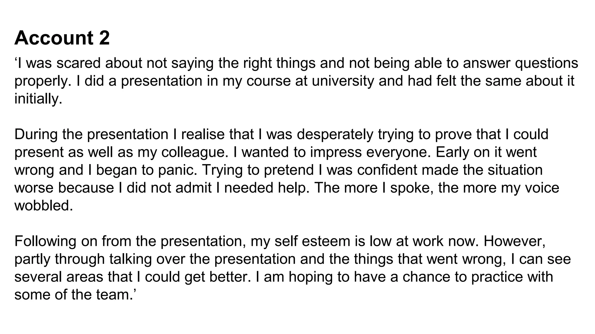 Account 2
‘I was scared about not saying the right things and not being able to answer questions
properly. I did a presentation in my course at university and had felt the same about it
initially.
During the presentation I realise that I was desperately trying to prove that I could
present as well as my colleague. I wanted to impress everyone. Early on it went
wrong and I began to panic. Trying to pretend I was confident made the situation
worse because I did not admit I needed help. The more I spoke, the more my voice
wobbled.
Following on from the presentation, my self esteem is low at work now. However,
partly through talking over the presentation and the things that went wrong, I can see
several areas that I could get better. I am hoping to have a chance to practice with
some of the team.’
 
