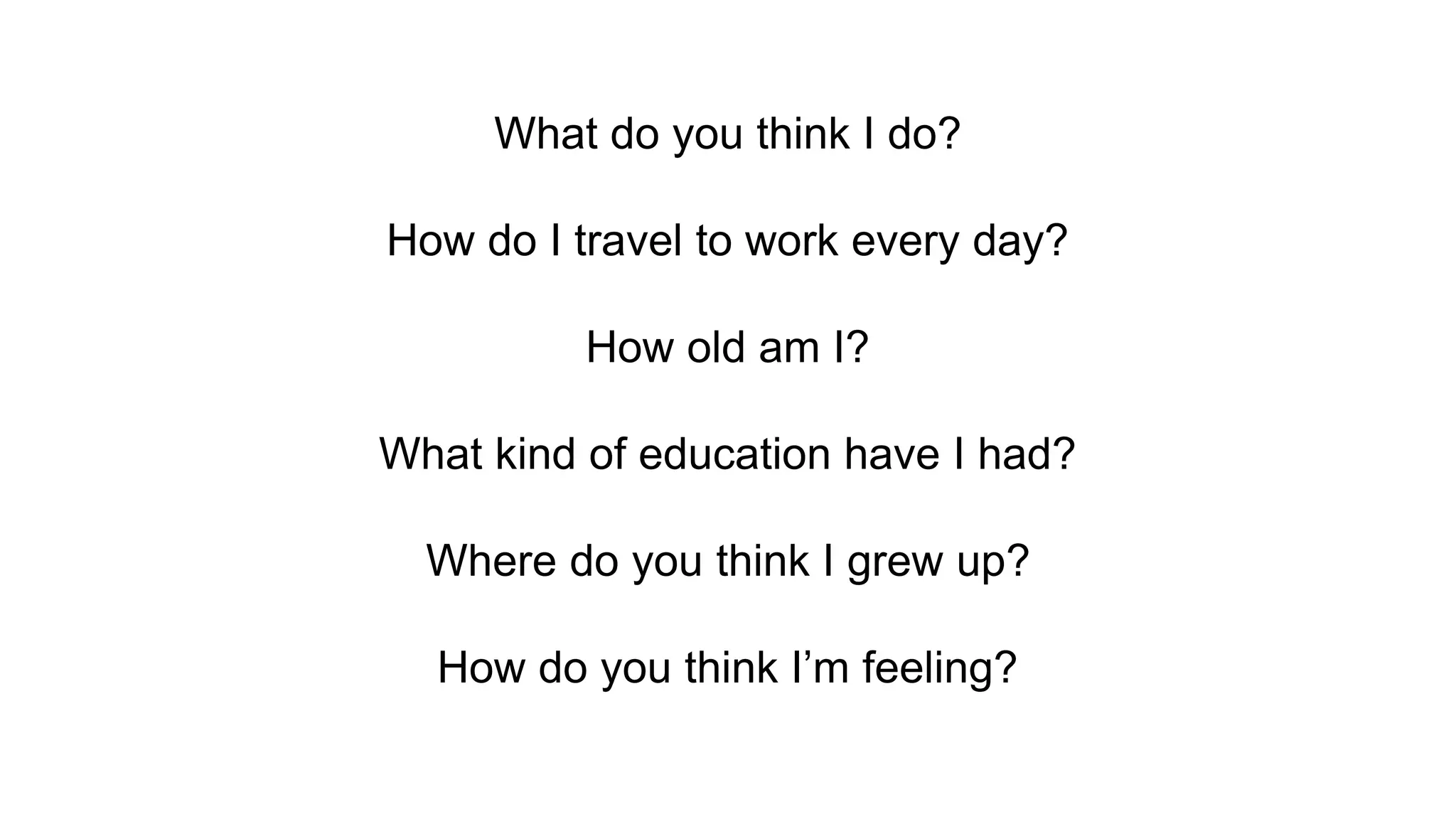 What do you think I do?
How do I travel to work every day?
How old am I?
What kind of education have I had?
Where do you think I grew up?
How do you think I’m feeling?
 