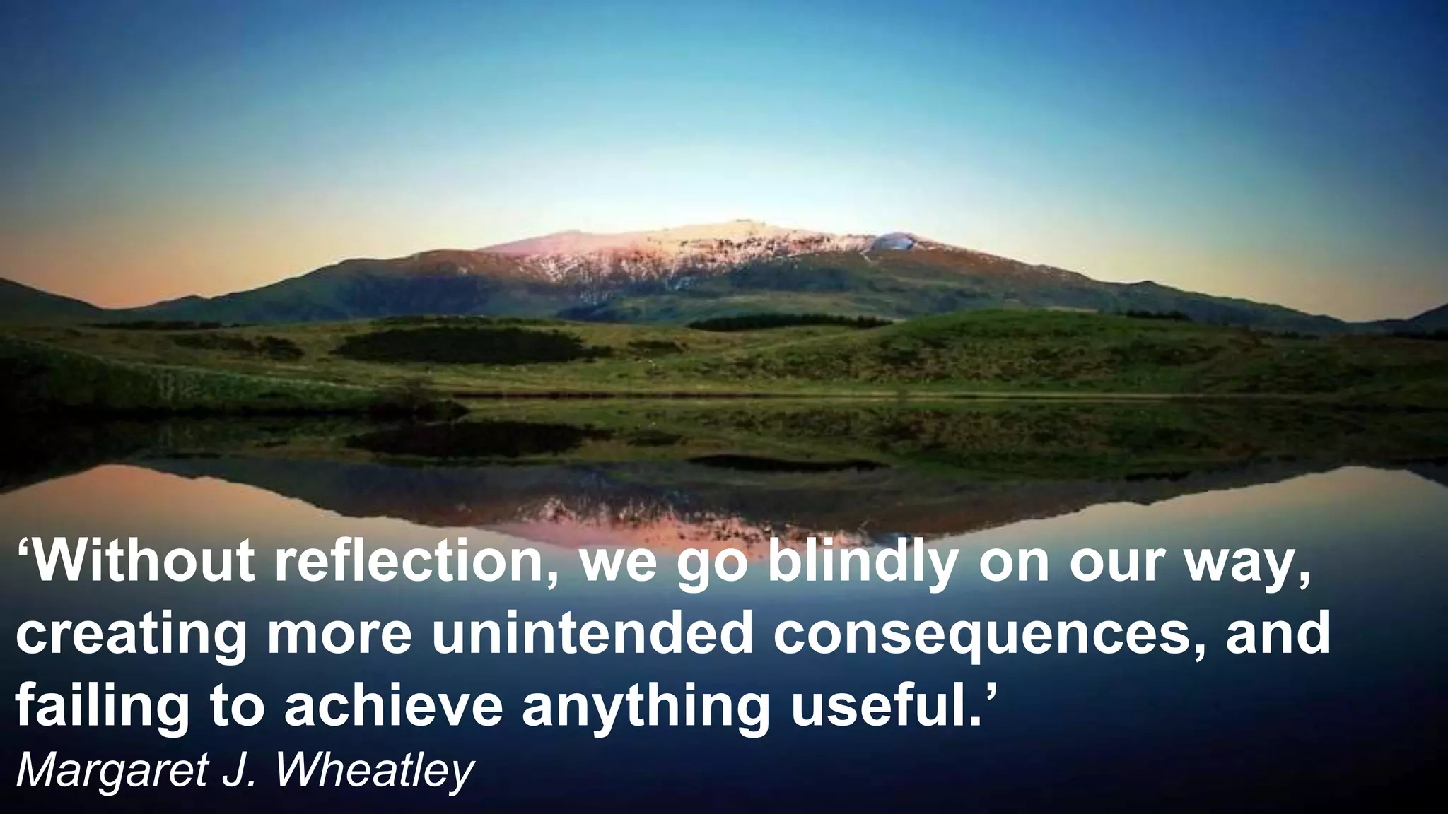 ‘Without reflection, we go blindly on our way,
creating more unintended consequences, and
failing to achieve anything useful.’
Margaret J. Wheatley
 