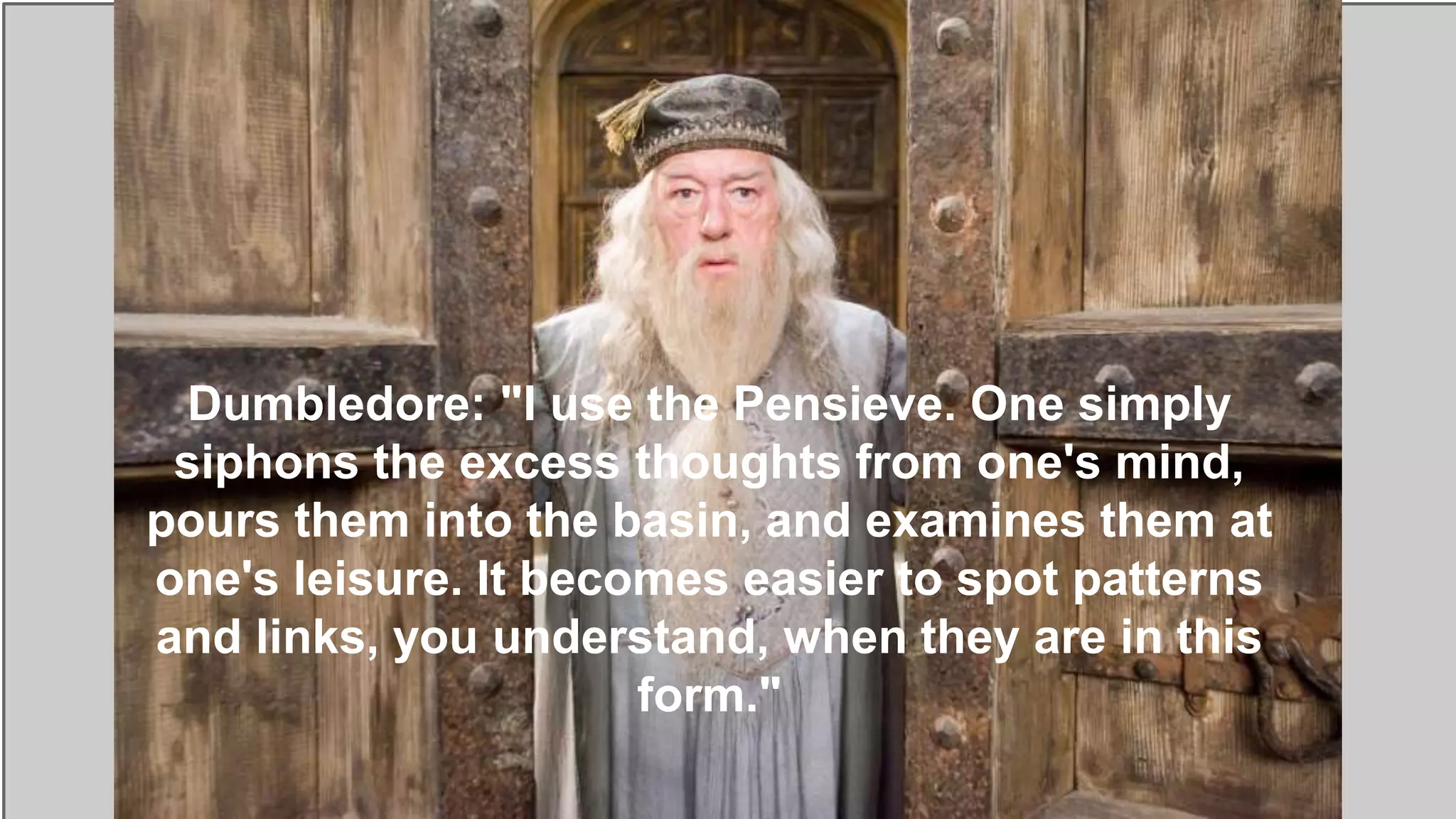 Dumbledore: "I use the Pensieve. One simply
siphons the excess thoughts from one's mind,
pours them into the basin, and examines them at
one's leisure. It becomes easier to spot patterns
and links, you understand, when they are in this
form."
 