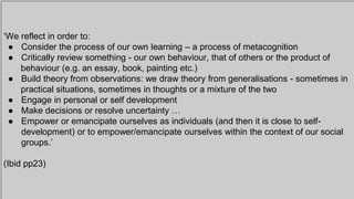 ‘We reflect in order to:
● Consider the process of our own learning – a process of metacognition
● Critically review something - our own behaviour, that of others or the product of
behaviour (e.g. an essay, book, painting etc.)
● Build theory from observations: we draw theory from generalisations - sometimes in
practical situations, sometimes in thoughts or a mixture of the two
● Engage in personal or self development
● Make decisions or resolve uncertainty …
● Empower or emancipate ourselves as individuals (and then it is close to self-
development) or to empower/emancipate ourselves within the context of our social
groups.’
(Ibid pp23)
 