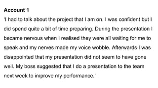Account 1
‘I had to talk about the project that I am on. I was confident but I
did spend quite a bit of time preparing. During the presentation I
became nervous when I realised they were all waiting for me to
speak and my nerves made my voice wobble. Afterwards I was
disappointed that my presentation did not seem to have gone
well. My boss suggested that I do a presentation to the team
next week to improve my performance.’
 