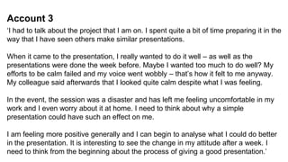 Account 3
‘I had to talk about the project that I am on. I spent quite a bit of time preparing it in the
way that I have seen others make similar presentations.
When it came to the presentation, I really wanted to do it well – as well as the
presentations were done the week before. Maybe I wanted too much to do well? My
efforts to be calm failed and my voice went wobbly – that’s how it felt to me anyway.
My colleague said afterwards that I looked quite calm despite what I was feeling.
In the event, the session was a disaster and has left me feeling uncomfortable in my
work and I even worry about it at home. I need to think about why a simple
presentation could have such an effect on me.
I am feeling more positive generally and I can begin to analyse what I could do better
in the presentation. It is interesting to see the change in my attitude after a week. I
need to think from the beginning about the process of giving a good presentation.’
 