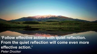 ‘Follow effective action with quiet reflection.
From the quiet reflection will come even more
effective action.’
Peter Drucker
 