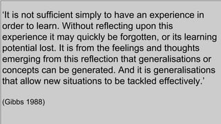 ‘It is not sufficient simply to have an experience in
order to learn. Without reflecting upon this
experience it may quickly be forgotten, or its learning
potential lost. It is from the feelings and thoughts
emerging from this reflection that generalisations or
concepts can be generated. And it is generalisations
that allow new situations to be tackled effectively.’
(Gibbs 1988)
 