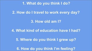 1. What do you think I do?
2. How do I travel to work every day?
3. How old am I?
4. What kind of education have I had?
5. Where do you think I grew up?
6. How do you think I’m feeling?
 