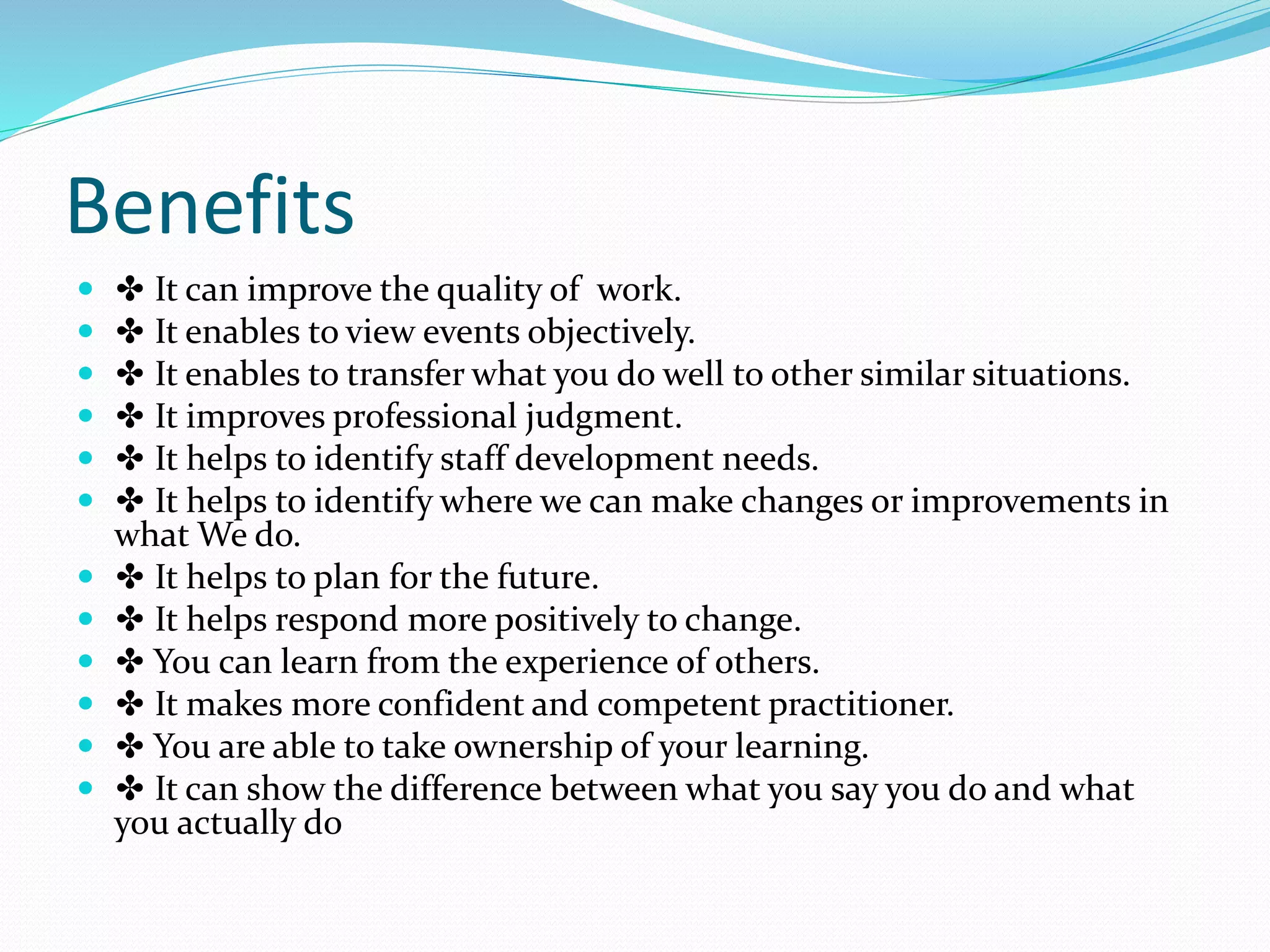 Benefits
 ✤ It can improve the quality of work.
 ✤ It enables to view events objectively.
 ✤ It enables to transfer what you do well to other similar situations.
 ✤ It improves professional judgment.
 ✤ It helps to identify staff development needs.
 ✤ It helps to identify where we can make changes or improvements in
what We do.
 ✤ It helps to plan for the future.
 ✤ It helps respond more positively to change.
 ✤ You can learn from the experience of others.
 ✤ It makes more confident and competent practitioner.
 ✤ You are able to take ownership of your learning.
 ✤ It can show the difference between what you say you do and what
you actually do
 
