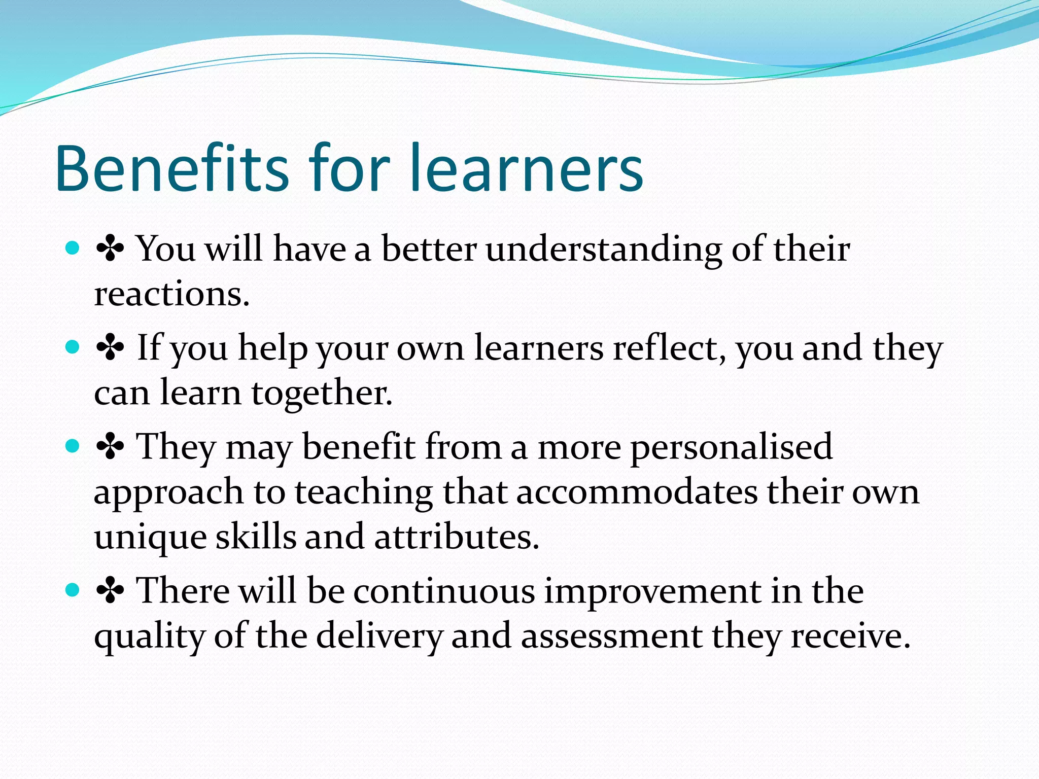 Benefits for learners
 ✤ You will have a better understanding of their
reactions.
 ✤ If you help your own learners reflect, you and they
can learn together.
 ✤ They may benefit from a more personalised
approach to teaching that accommodates their own
unique skills and attributes.
 ✤ There will be continuous improvement in the
quality of the delivery and assessment they receive.
 
