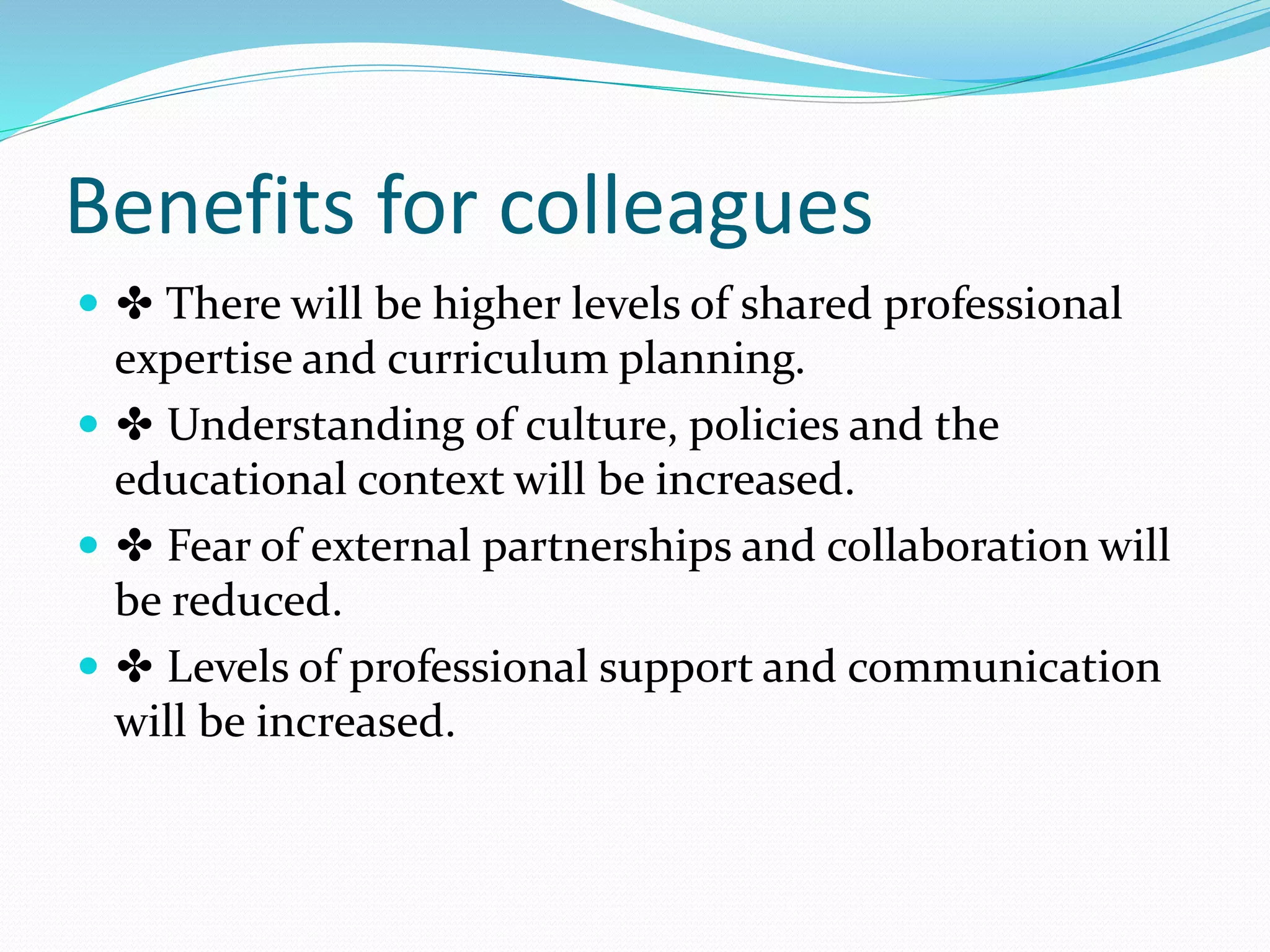 Benefits for colleagues
 ✤ There will be higher levels of shared professional
expertise and curriculum planning.
 ✤ Understanding of culture, policies and the
educational context will be increased.
 ✤ Fear of external partnerships and collaboration will
be reduced.
 ✤ Levels of professional support and communication
will be increased.
 