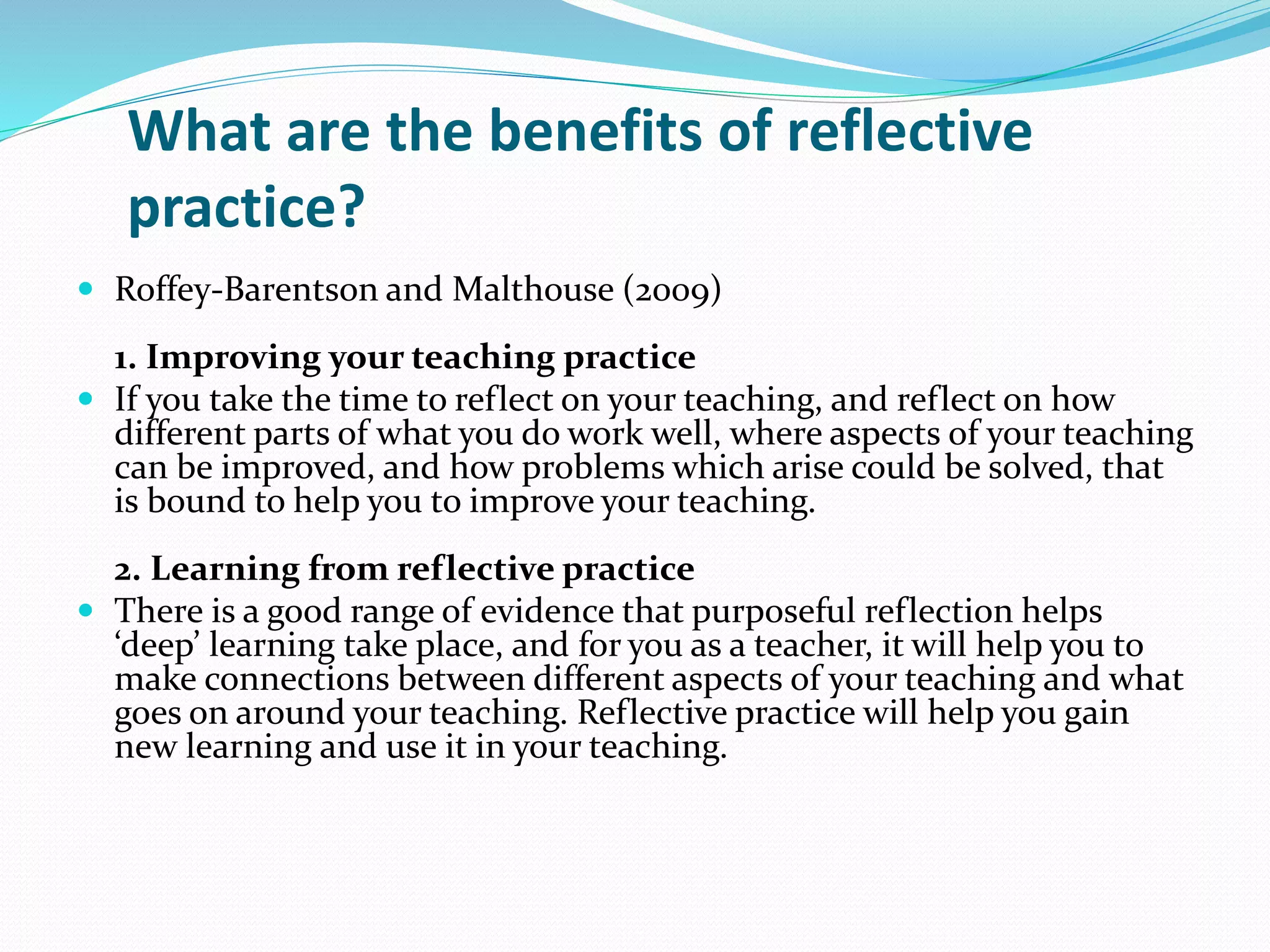What are the benefits of reflective
practice?
 Roffey-Barentson and Malthouse (2009)
1. Improving your teaching practice
 If you take the time to reflect on your teaching, and reflect on how
different parts of what you do work well, where aspects of your teaching
can be improved, and how problems which arise could be solved, that
is bound to help you to improve your teaching.
2. Learning from reflective practice
 There is a good range of evidence that purposeful reflection helps
‘deep’ learning take place, and for you as a teacher, it will help you to
make connections between different aspects of your teaching and what
goes on around your teaching. Reflective practice will help you gain
new learning and use it in your teaching.
 