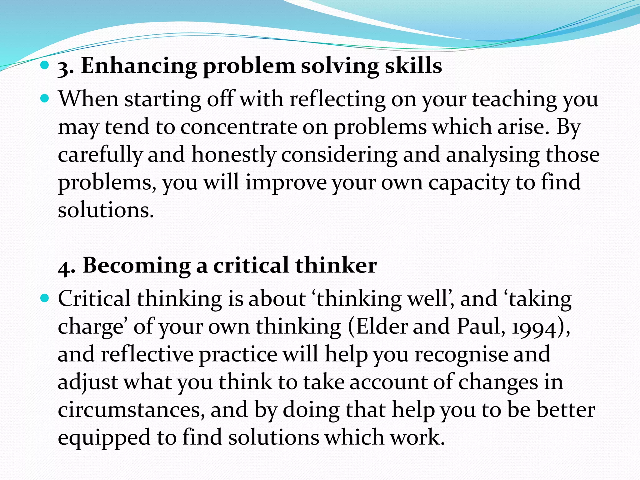  3. Enhancing problem solving skills
 When starting off with reflecting on your teaching you
may tend to concentrate on problems which arise. By
carefully and honestly considering and analysing those
problems, you will improve your own capacity to find
solutions.
4. Becoming a critical thinker
 Critical thinking is about ‘thinking well’, and ‘taking
charge’ of your own thinking (Elder and Paul, 1994),
and reflective practice will help you recognise and
adjust what you think to take account of changes in
circumstances, and by doing that help you to be better
equipped to find solutions which work.
 