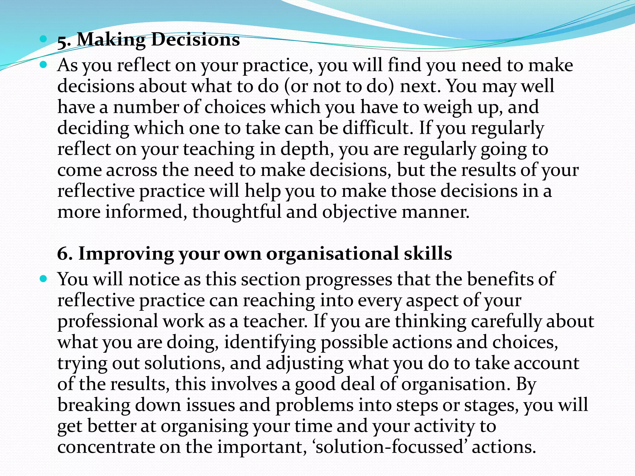  5. Making Decisions
 As you reflect on your practice, you will find you need to make
decisions about what to do (or not to do) next. You may well
have a number of choices which you have to weigh up, and
deciding which one to take can be difficult. If you regularly
reflect on your teaching in depth, you are regularly going to
come across the need to make decisions, but the results of your
reflective practice will help you to make those decisions in a
more informed, thoughtful and objective manner.
6. Improving your own organisational skills
 You will notice as this section progresses that the benefits of
reflective practice can reaching into every aspect of your
professional work as a teacher. If you are thinking carefully about
what you are doing, identifying possible actions and choices,
trying out solutions, and adjusting what you do to take account
of the results, this involves a good deal of organisation. By
breaking down issues and problems into steps or stages, you will
get better at organising your time and your activity to
concentrate on the important, ‘solution-focussed’ actions.
 