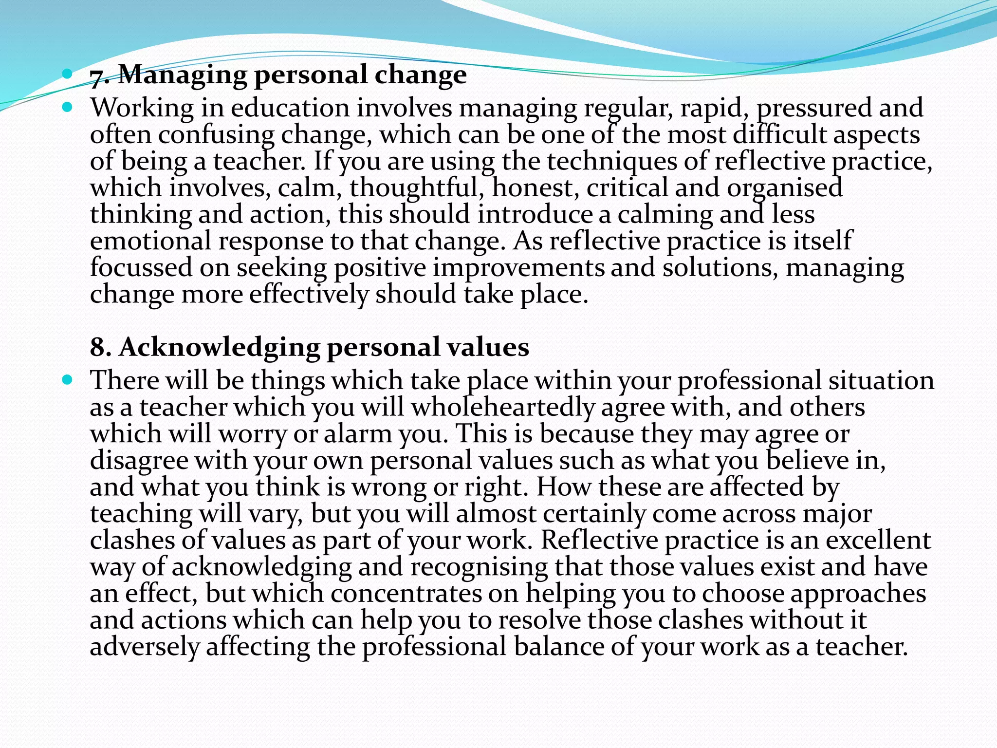  7. Managing personal change
 Working in education involves managing regular, rapid, pressured and
often confusing change, which can be one of the most difficult aspects
of being a teacher. If you are using the techniques of reflective practice,
which involves, calm, thoughtful, honest, critical and organised
thinking and action, this should introduce a calming and less
emotional response to that change. As reflective practice is itself
focussed on seeking positive improvements and solutions, managing
change more effectively should take place.
8. Acknowledging personal values
 There will be things which take place within your professional situation
as a teacher which you will wholeheartedly agree with, and others
which will worry or alarm you. This is because they may agree or
disagree with your own personal values such as what you believe in,
and what you think is wrong or right. How these are affected by
teaching will vary, but you will almost certainly come across major
clashes of values as part of your work. Reflective practice is an excellent
way of acknowledging and recognising that those values exist and have
an effect, but which concentrates on helping you to choose approaches
and actions which can help you to resolve those clashes without it
adversely affecting the professional balance of your work as a teacher.
 