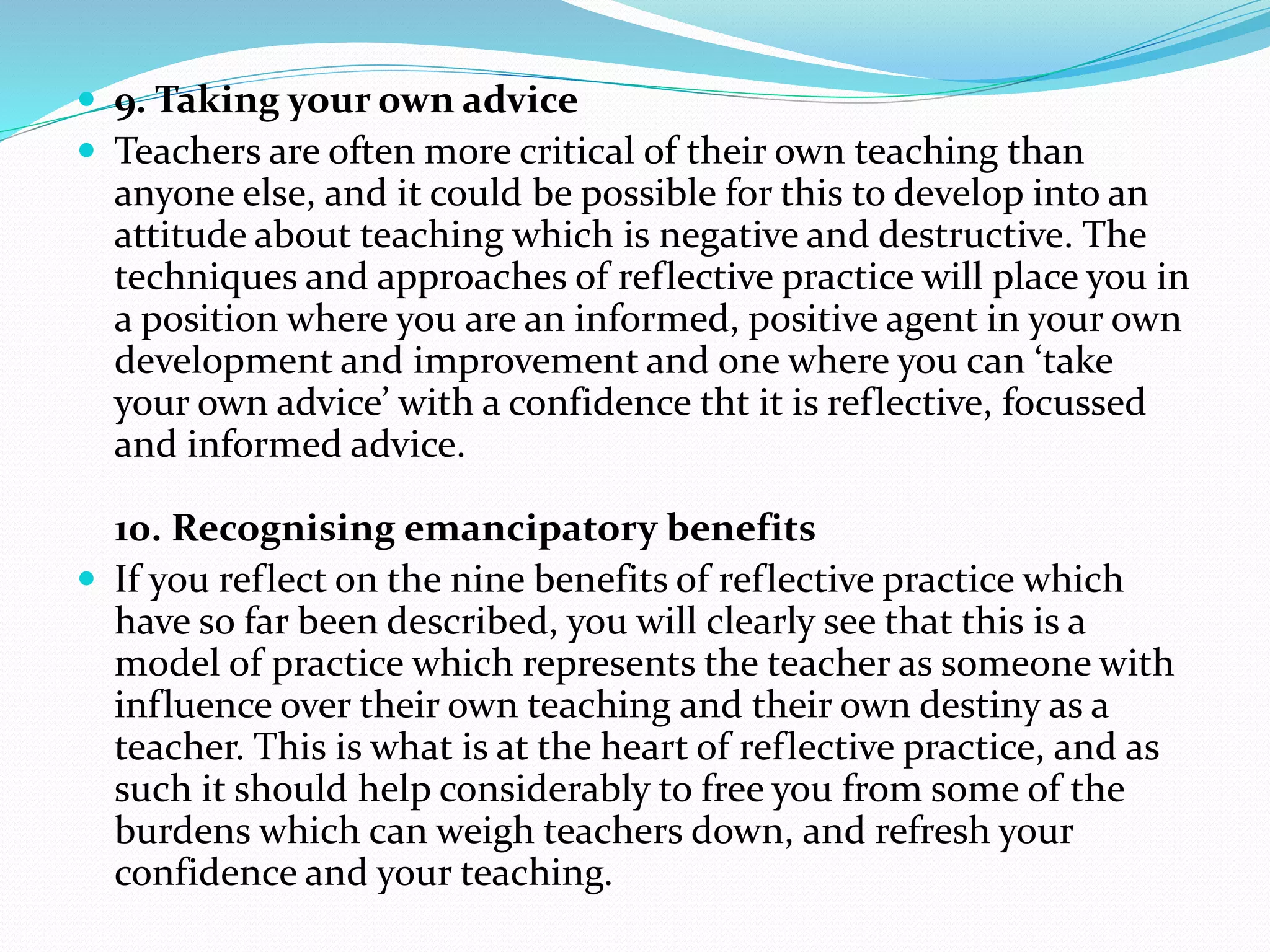  9. Taking your own advice
 Teachers are often more critical of their own teaching than
anyone else, and it could be possible for this to develop into an
attitude about teaching which is negative and destructive. The
techniques and approaches of reflective practice will place you in
a position where you are an informed, positive agent in your own
development and improvement and one where you can ‘take
your own advice’ with a confidence tht it is reflective, focussed
and informed advice.
10. Recognising emancipatory benefits
 If you reflect on the nine benefits of reflective practice which
have so far been described, you will clearly see that this is a
model of practice which represents the teacher as someone with
influence over their own teaching and their own destiny as a
teacher. This is what is at the heart of reflective practice, and as
such it should help considerably to free you from some of the
burdens which can weigh teachers down, and refresh your
confidence and your teaching.
 