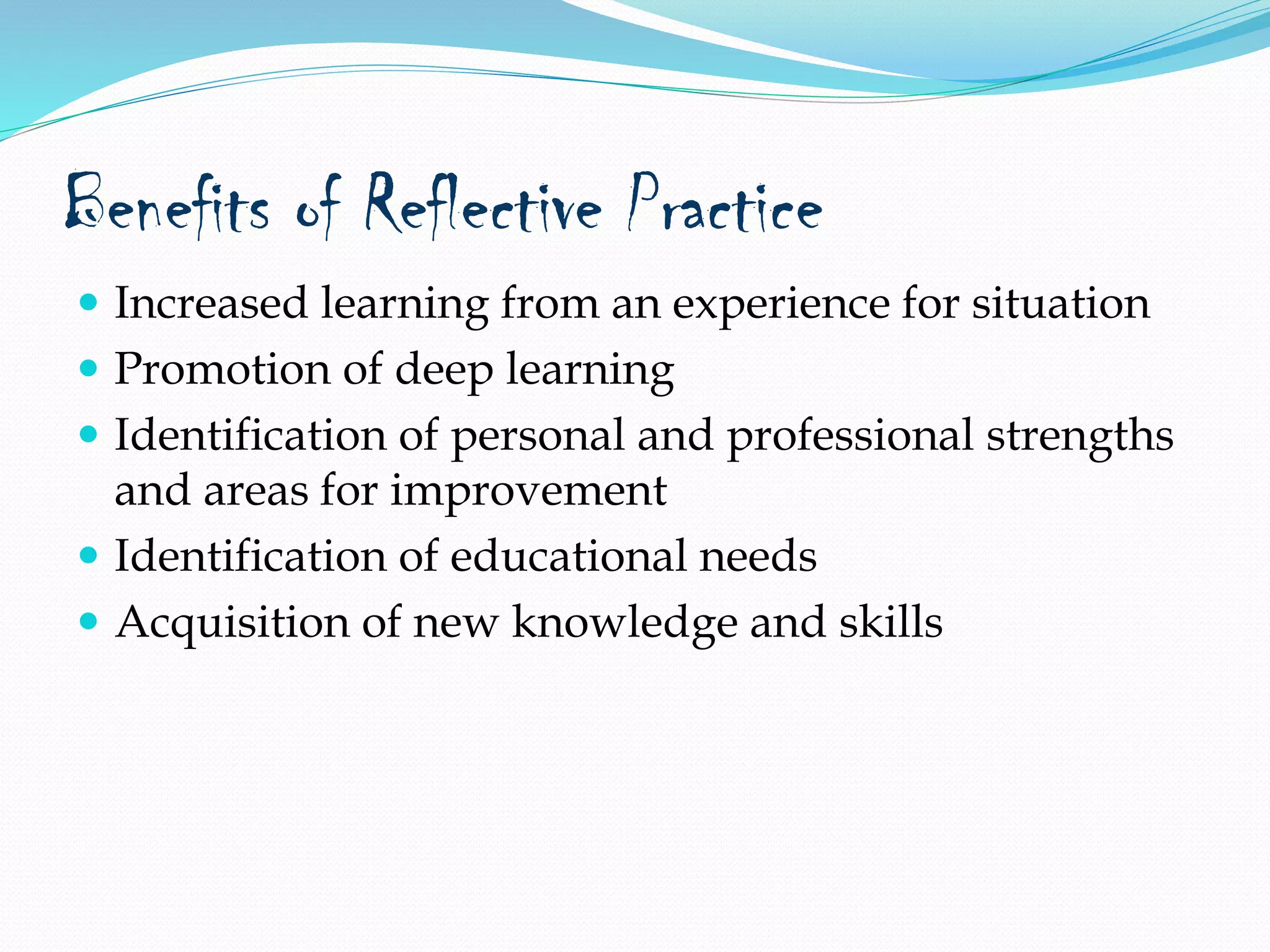 Benefits of Reflective Practice
 Increased learning from an experience for situation
 Promotion of deep learning
 Identification of personal and professional strengths
and areas for improvement
 Identification of educational needs
 Acquisition of new knowledge and skills
 