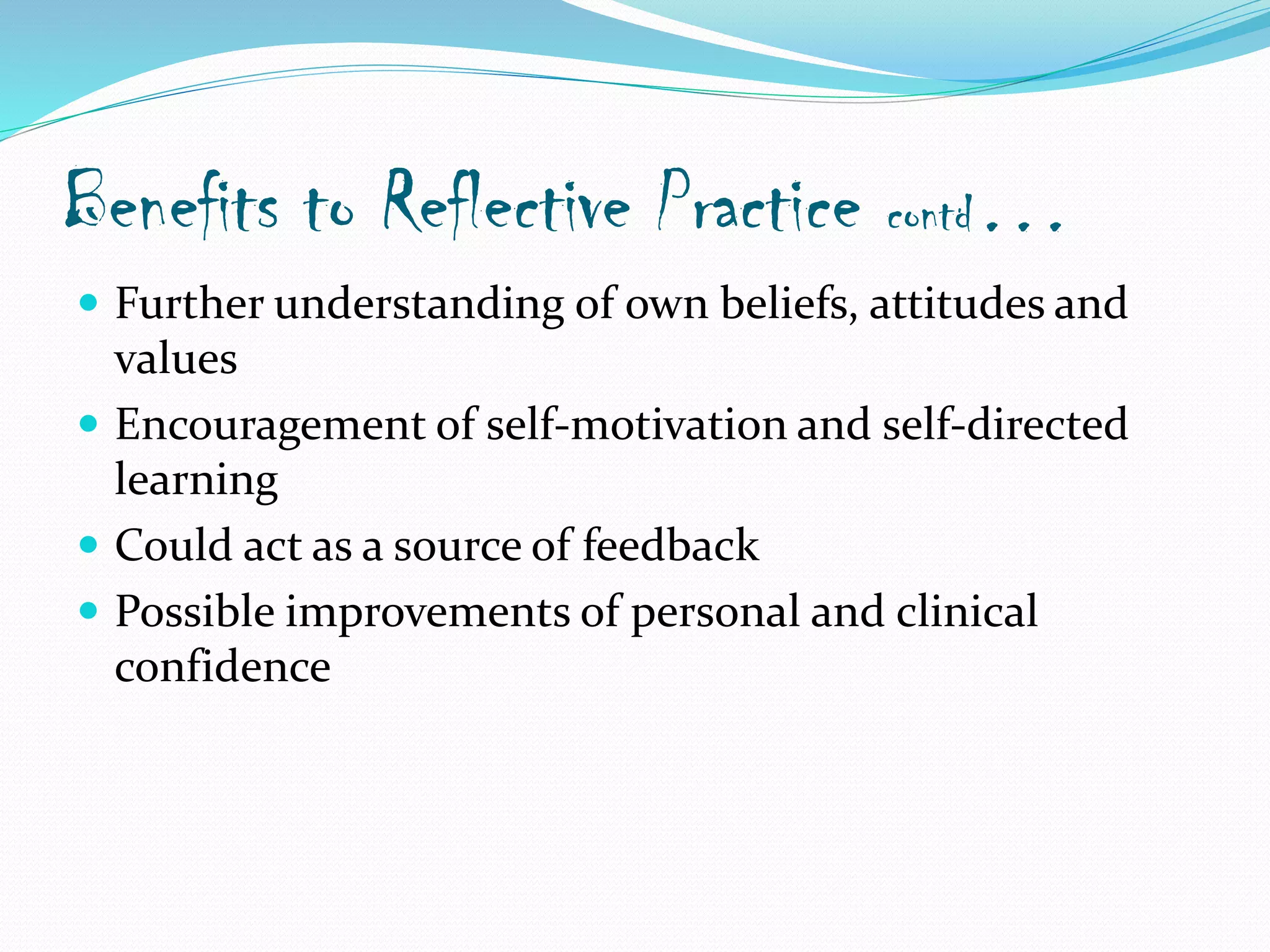 Benefits to Reflective Practice contd…
 Further understanding of own beliefs, attitudes and
values
 Encouragement of self-motivation and self-directed
learning
 Could act as a source of feedback
 Possible improvements of personal and clinical
confidence
 