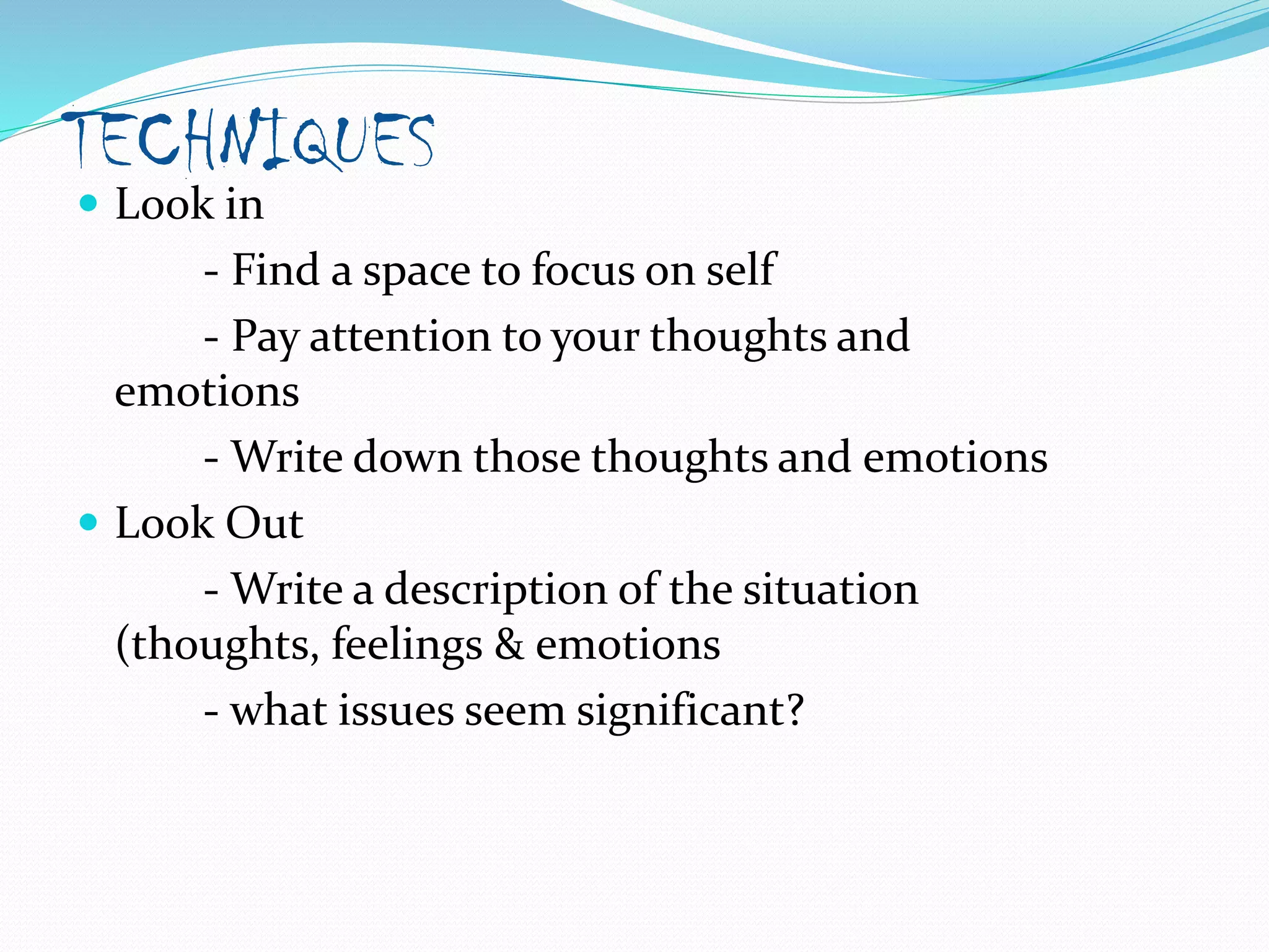 TECHNIQUES
 Look in
- Find a space to focus on self
- Pay attention to your thoughts and
emotions
- Write down those thoughts and emotions
 Look Out
- Write a description of the situation
(thoughts, feelings & emotions
- what issues seem significant?
 