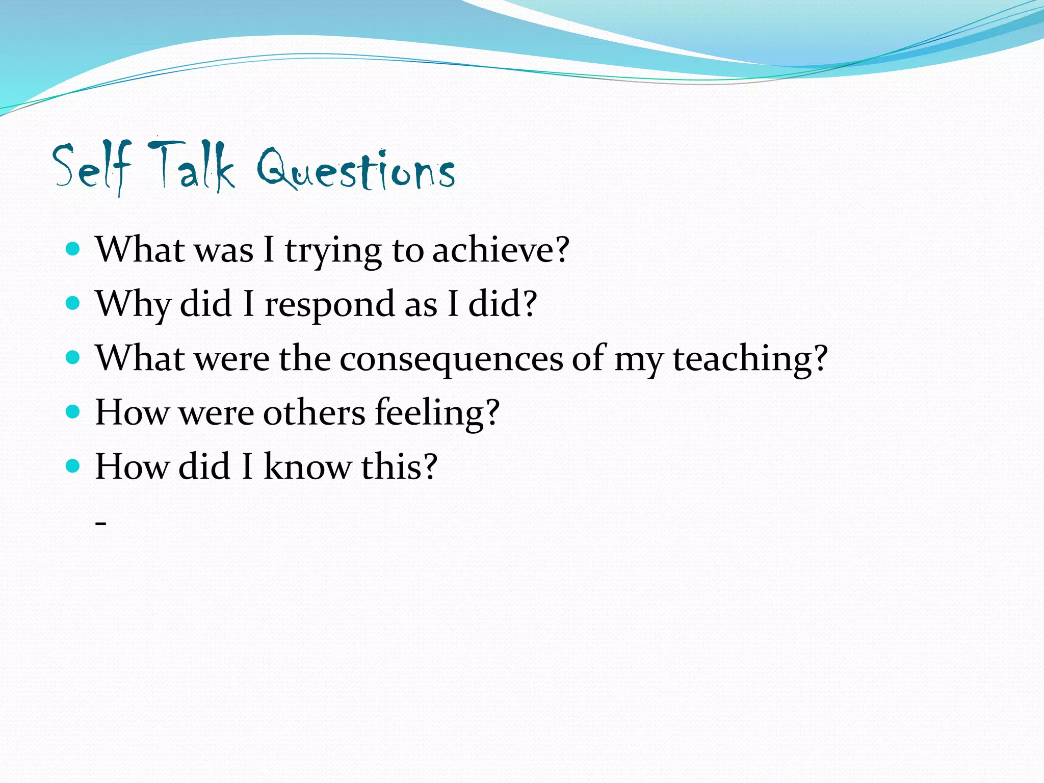 Self Talk Questions
 What was I trying to achieve?
 Why did I respond as I did?
 What were the consequences of my teaching?
 How were others feeling?
 How did I know this?
-
 