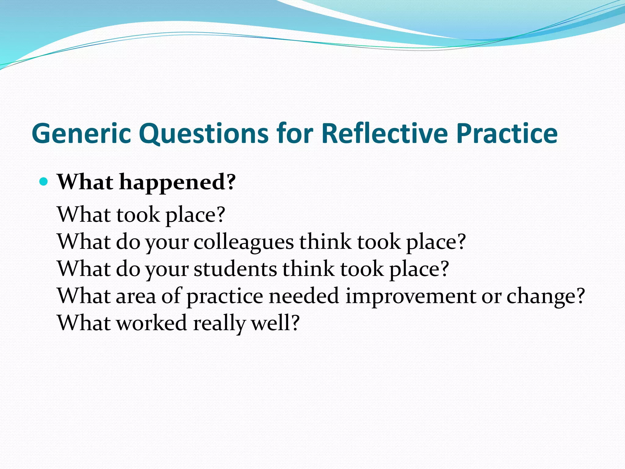 Generic Questions for Reflective Practice
 What happened?
What took place?
What do your colleagues think took place?
What do your students think took place?
What area of practice needed improvement or change?
What worked really well?
 