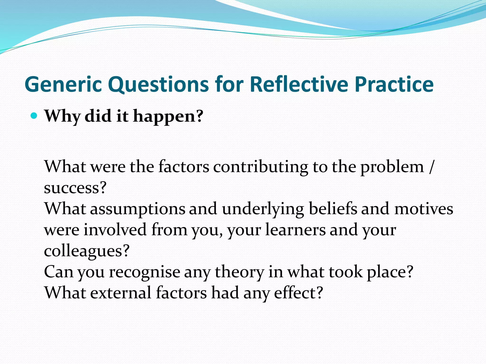  Why did it happen?
What were the factors contributing to the problem /
success?
What assumptions and underlying beliefs and motives
were involved from you, your learners and your
colleagues?
Can you recognise any theory in what took place?
What external factors had any effect?
Generic Questions for Reflective Practice
 