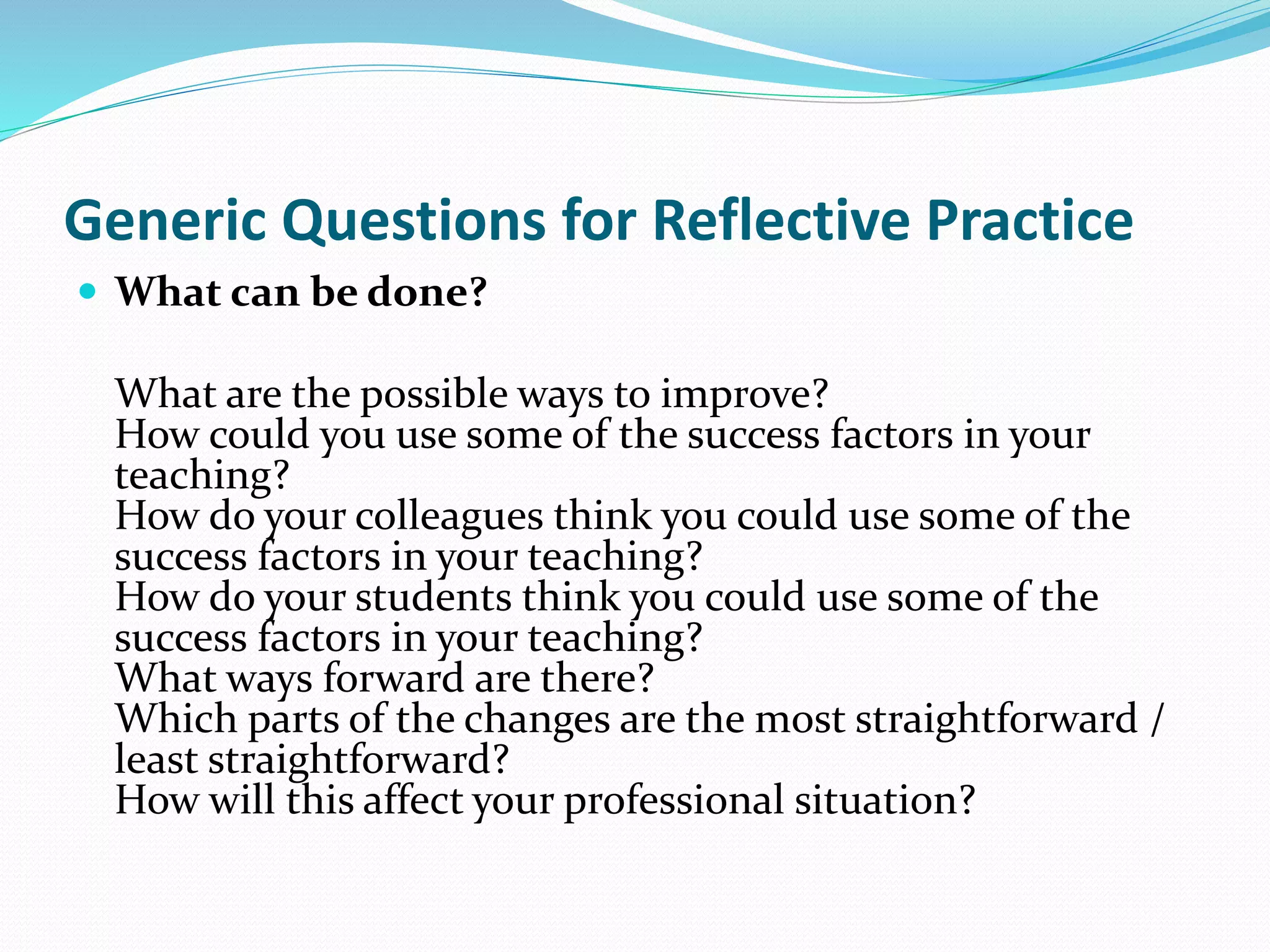  What can be done?
What are the possible ways to improve?
How could you use some of the success factors in your
teaching?
How do your colleagues think you could use some of the
success factors in your teaching?
How do your students think you could use some of the
success factors in your teaching?
What ways forward are there?
Which parts of the changes are the most straightforward /
least straightforward?
How will this affect your professional situation?
Generic Questions for Reflective Practice
 