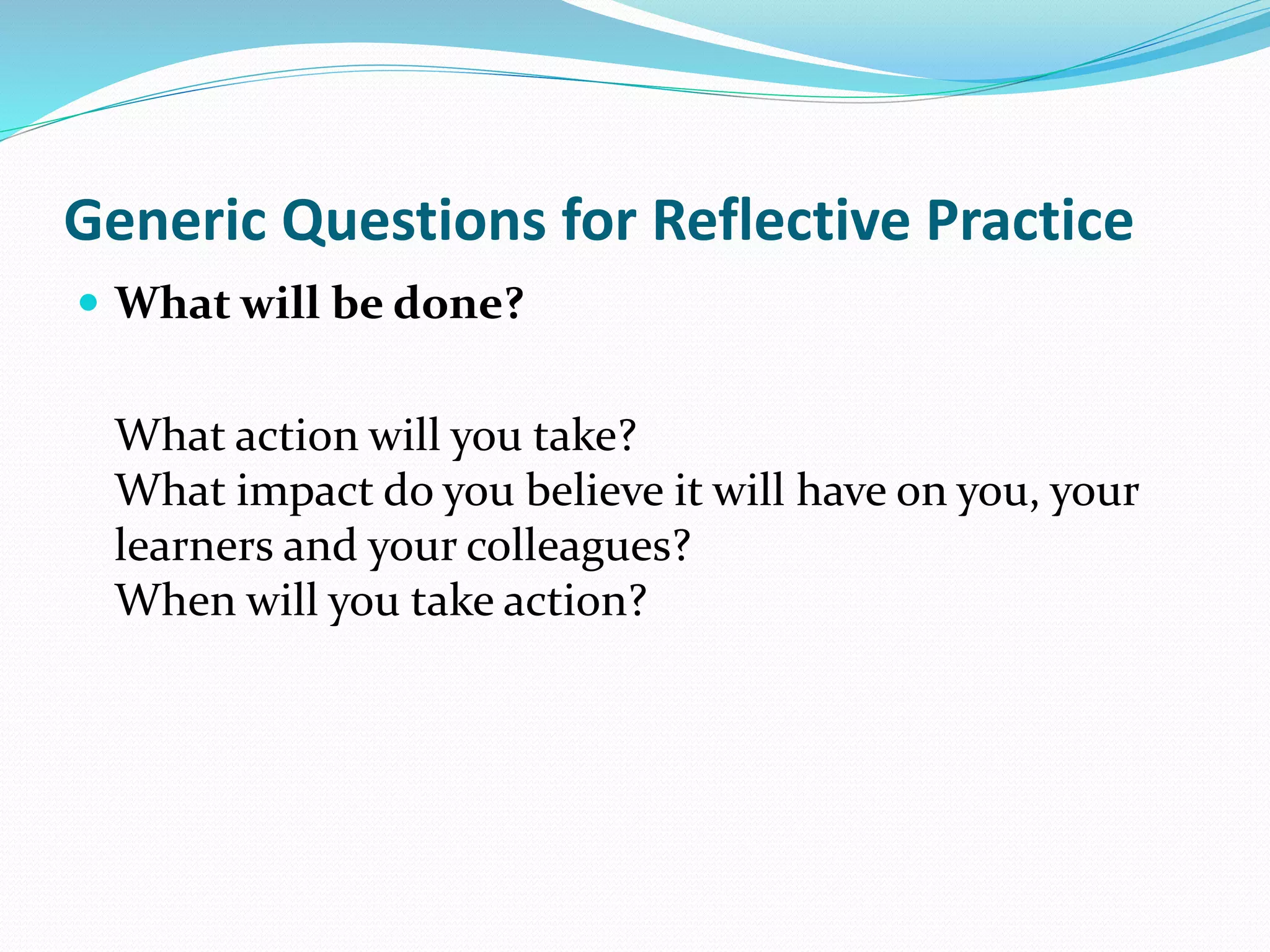  What will be done?
What action will you take?
What impact do you believe it will have on you, your
learners and your colleagues?
When will you take action?
Generic Questions for Reflective Practice
 