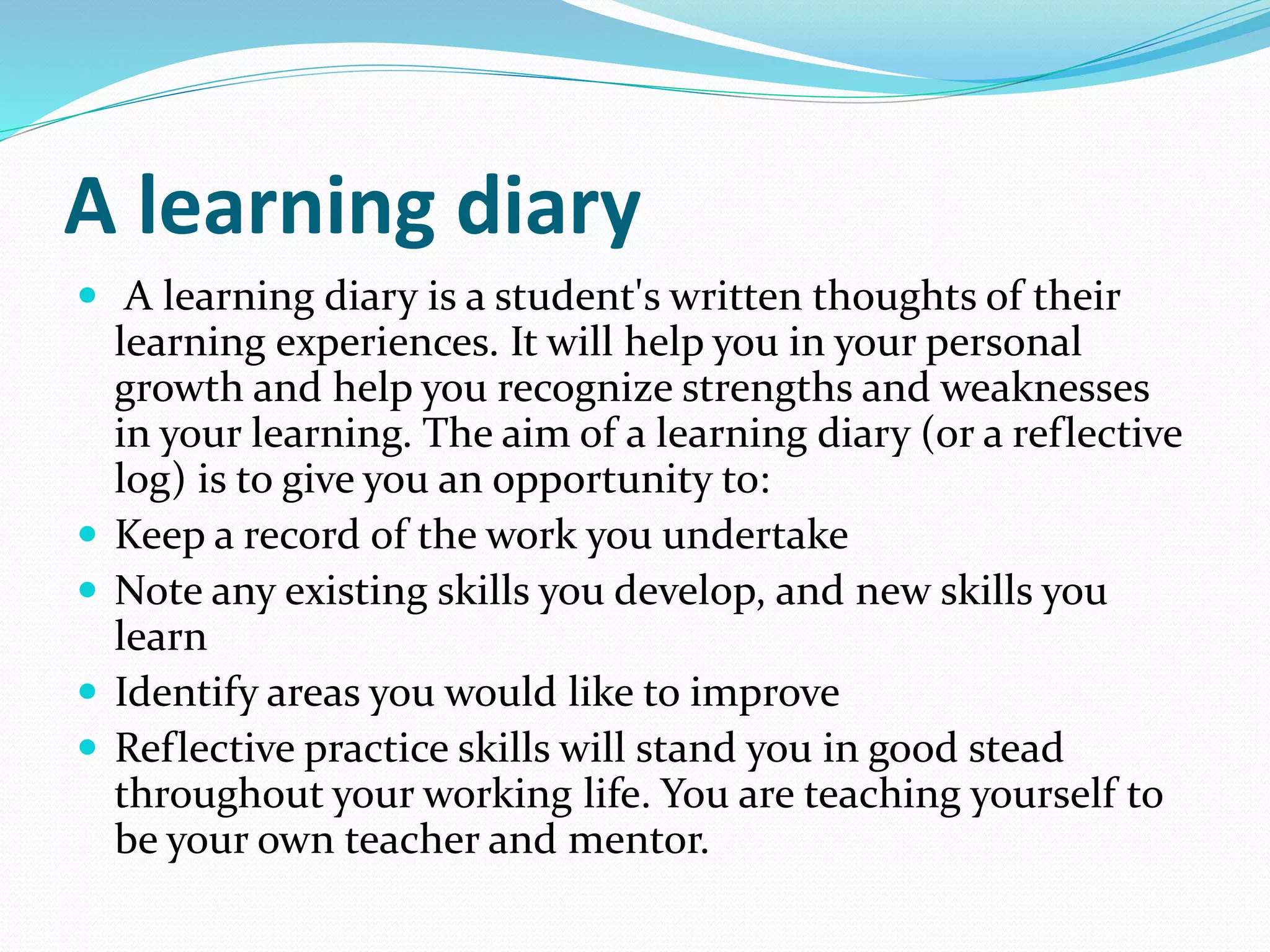 A learning diary
 A learning diary is a student's written thoughts of their
learning experiences. It will help you in your personal
growth and help you recognize strengths and weaknesses
in your learning. The aim of a learning diary (or a reflective
log) is to give you an opportunity to:
 Keep a record of the work you undertake
 Note any existing skills you develop, and new skills you
learn
 Identify areas you would like to improve
 Reflective practice skills will stand you in good stead
throughout your working life. You are teaching yourself to
be your own teacher and mentor.
 