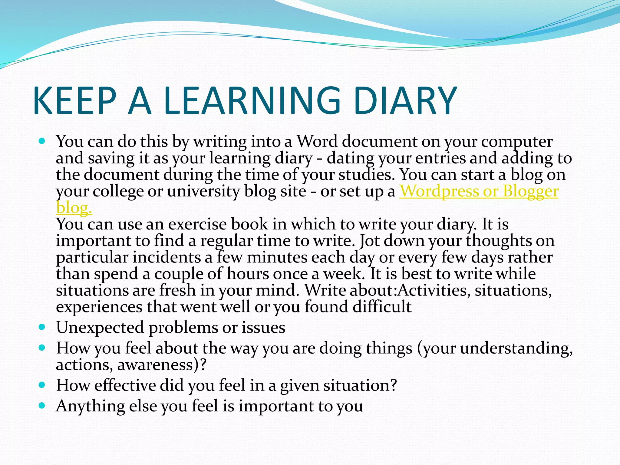 KEEP A LEARNING DIARY
 You can do this by writing into a Word document on your computer
and saving it as your learning diary - dating your entries and adding to
the document during the time of your studies. You can start a blog on
your college or university blog site - or set up a Wordpress or Blogger
blog.
You can use an exercise book in which to write your diary. It is
important to find a regular time to write. Jot down your thoughts on
particular incidents a few minutes each day or every few days rather
than spend a couple of hours once a week. It is best to write while
situations are fresh in your mind. Write about:Activities, situations,
experiences that went well or you found difficult
 Unexpected problems or issues
 How you feel about the way you are doing things (your understanding,
actions, awareness)?
 How effective did you feel in a given situation?
 Anything else you feel is important to you
 