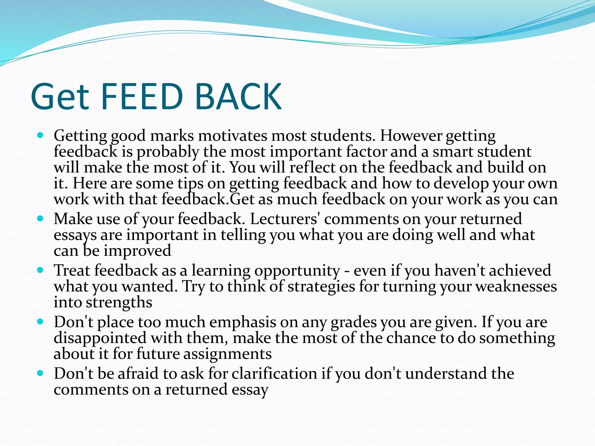 Get FEED BACK
 Getting good marks motivates most students. However getting
feedback is probably the most important factor and a smart student
will make the most of it. You will reflect on the feedback and build on
it. Here are some tips on getting feedback and how to develop your own
work with that feedback.Get as much feedback on your work as you can
 Make use of your feedback. Lecturers' comments on your returned
essays are important in telling you what you are doing well and what
can be improved
 Treat feedback as a learning opportunity - even if you haven't achieved
what you wanted. Try to think of strategies for turning your weaknesses
into strengths
 Don't place too much emphasis on any grades you are given. If you are
disappointed with them, make the most of the chance to do something
about it for future assignments
 Don't be afraid to ask for clarification if you don't understand the
comments on a returned essay
 