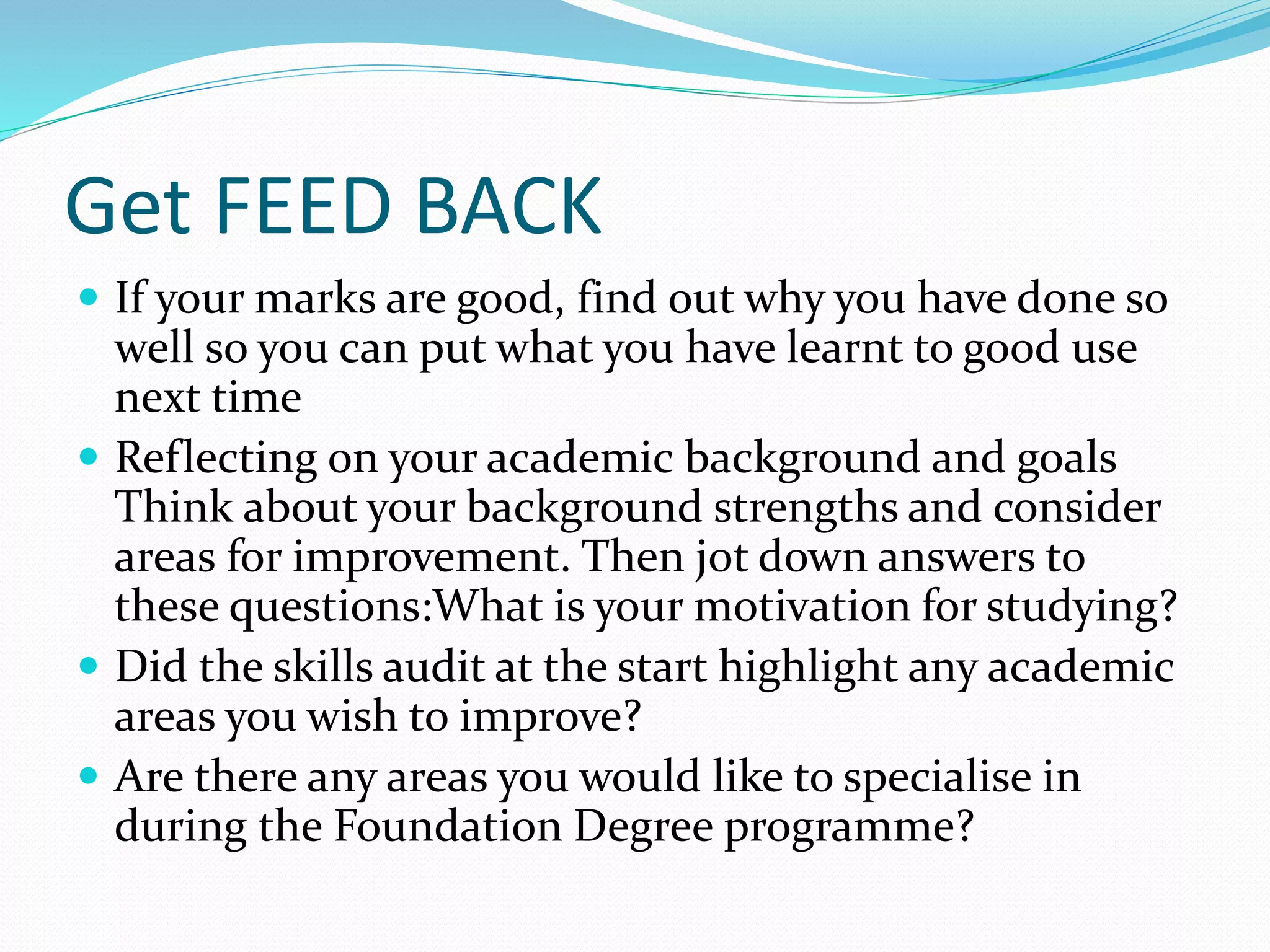 Get FEED BACK
 If your marks are good, find out why you have done so
well so you can put what you have learnt to good use
next time
 Reflecting on your academic background and goals
Think about your background strengths and consider
areas for improvement. Then jot down answers to
these questions:What is your motivation for studying?
 Did the skills audit at the start highlight any academic
areas you wish to improve?
 Are there any areas you would like to specialise in
during the Foundation Degree programme?
 