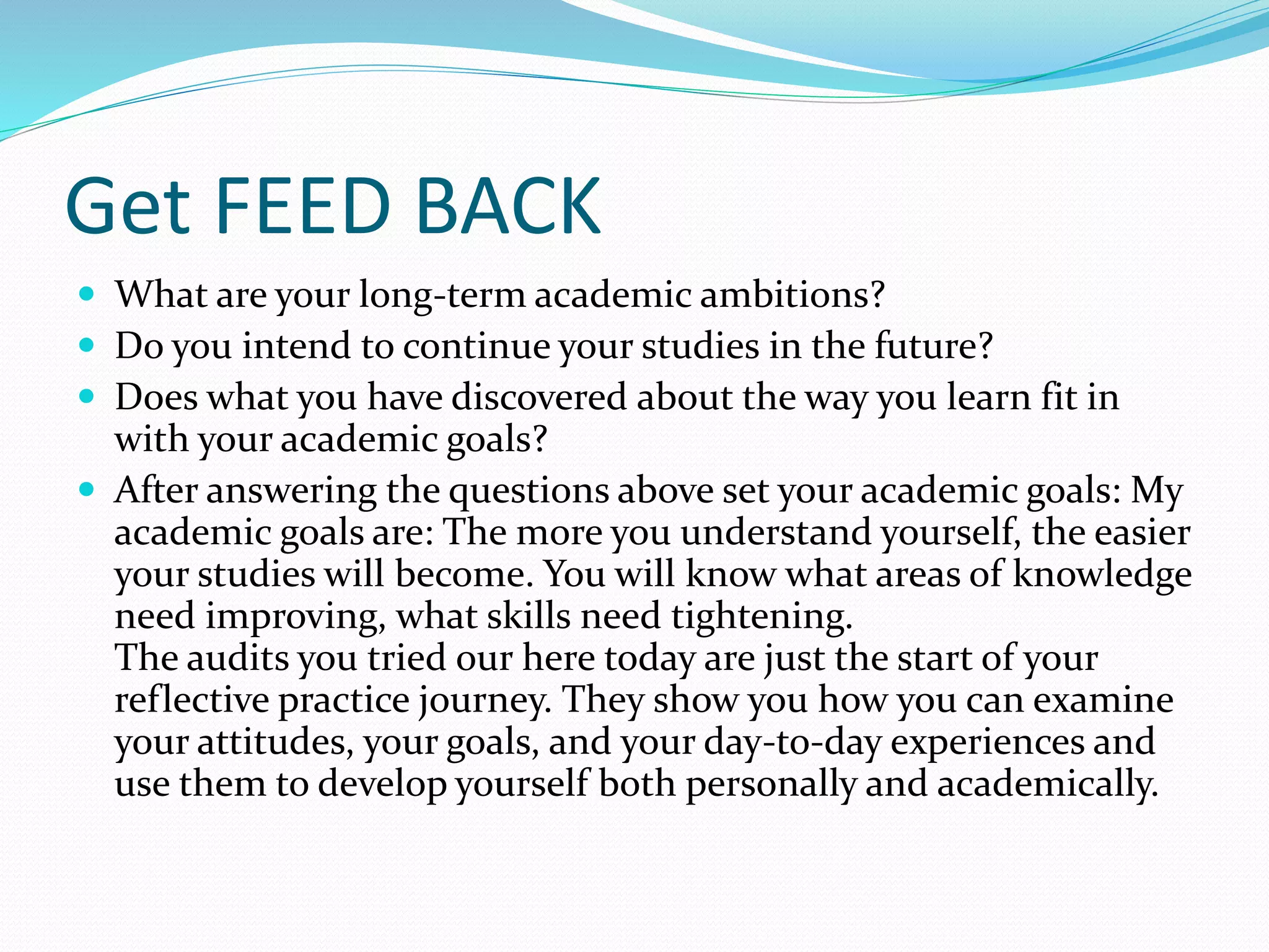 Get FEED BACK
 What are your long-term academic ambitions?
 Do you intend to continue your studies in the future?
 Does what you have discovered about the way you learn fit in
with your academic goals?
 After answering the questions above set your academic goals: My
academic goals are: The more you understand yourself, the easier
your studies will become. You will know what areas of knowledge
need improving, what skills need tightening.
The audits you tried our here today are just the start of your
reflective practice journey. They show you how you can examine
your attitudes, your goals, and your day-to-day experiences and
use them to develop yourself both personally and academically.
 