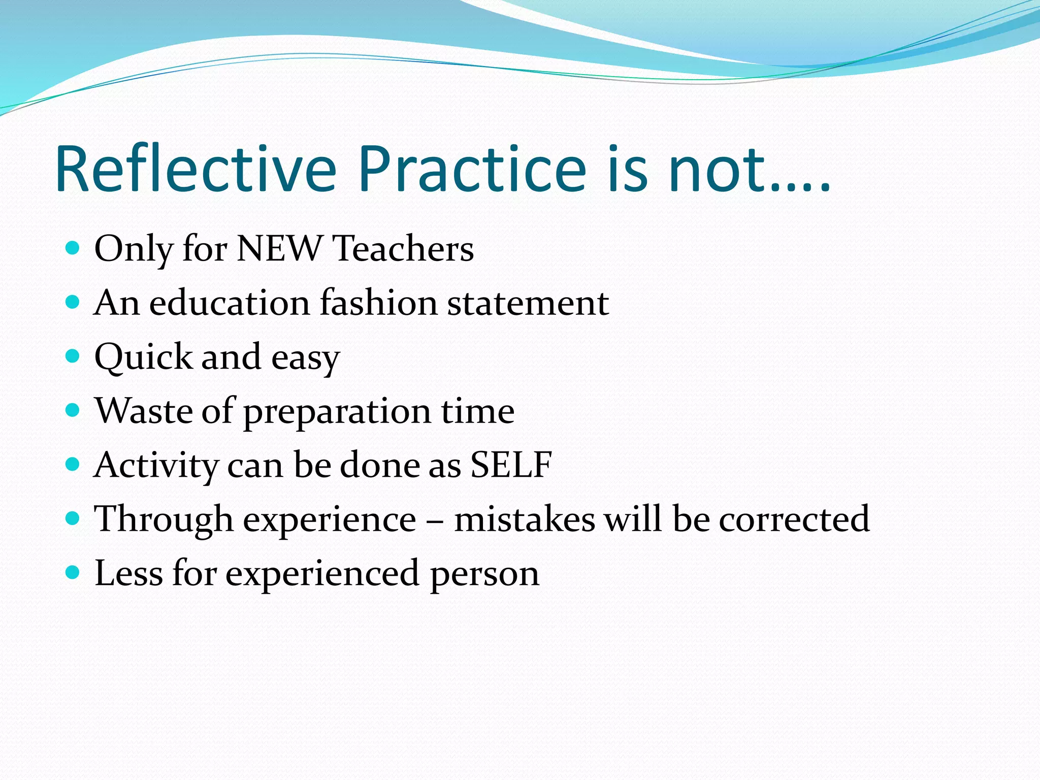 Reflective Practice is not….
 Only for NEW Teachers
 An education fashion statement
 Quick and easy
 Waste of preparation time
 Activity can be done as SELF
 Through experience – mistakes will be corrected
 Less for experienced person
 