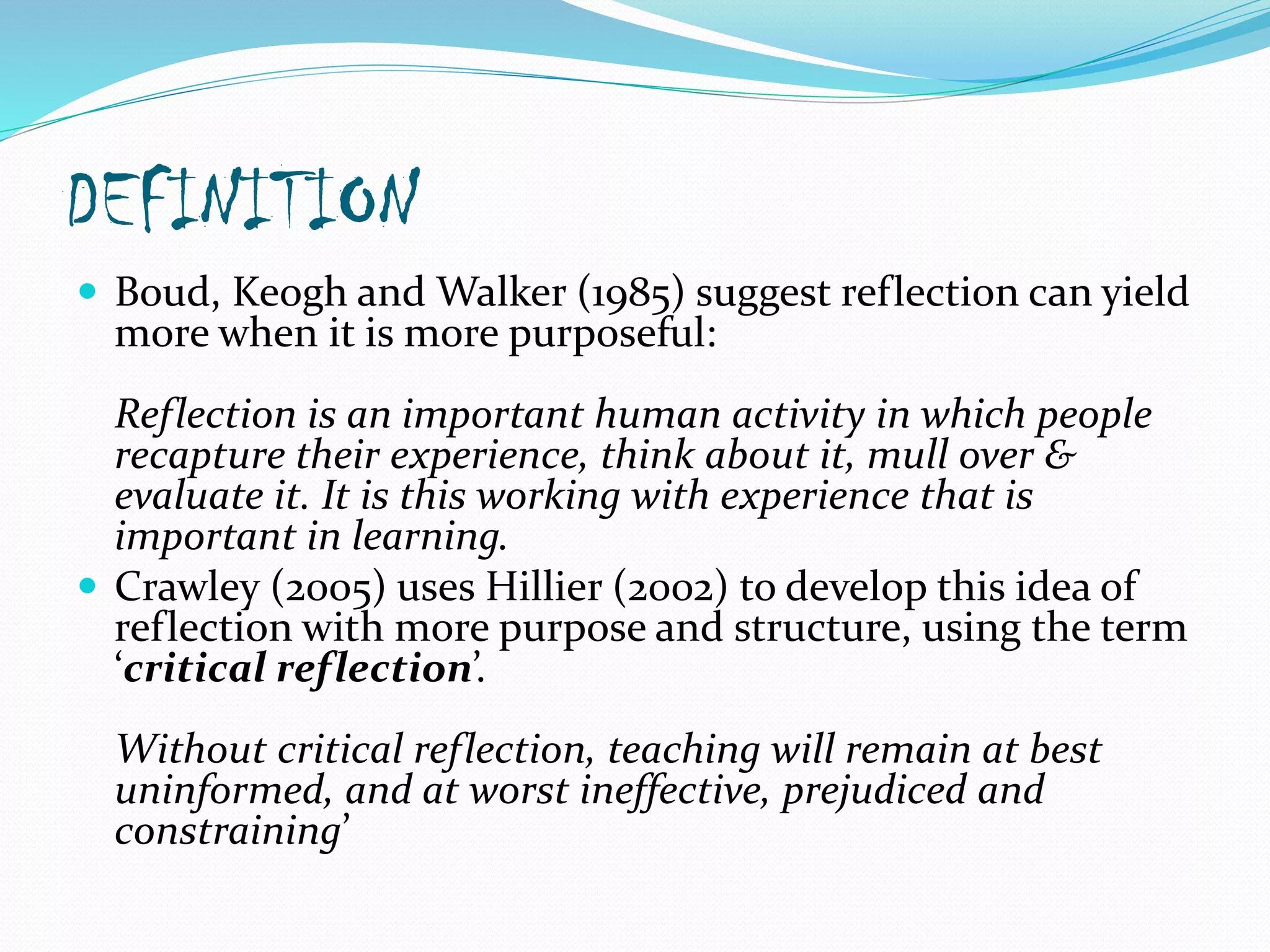 DEFINITION
 Boud, Keogh and Walker (1985) suggest reflection can yield
more when it is more purposeful:
Reflection is an important human activity in which people
recapture their experience, think about it, mull over &
evaluate it. It is this working with experience that is
important in learning.
 Crawley (2005) uses Hillier (2002) to develop this idea of
reflection with more purpose and structure, using the term
‘critical reflection’.
Without critical reflection, teaching will remain at best
uninformed, and at worst ineffective, prejudiced and
constraining’
 