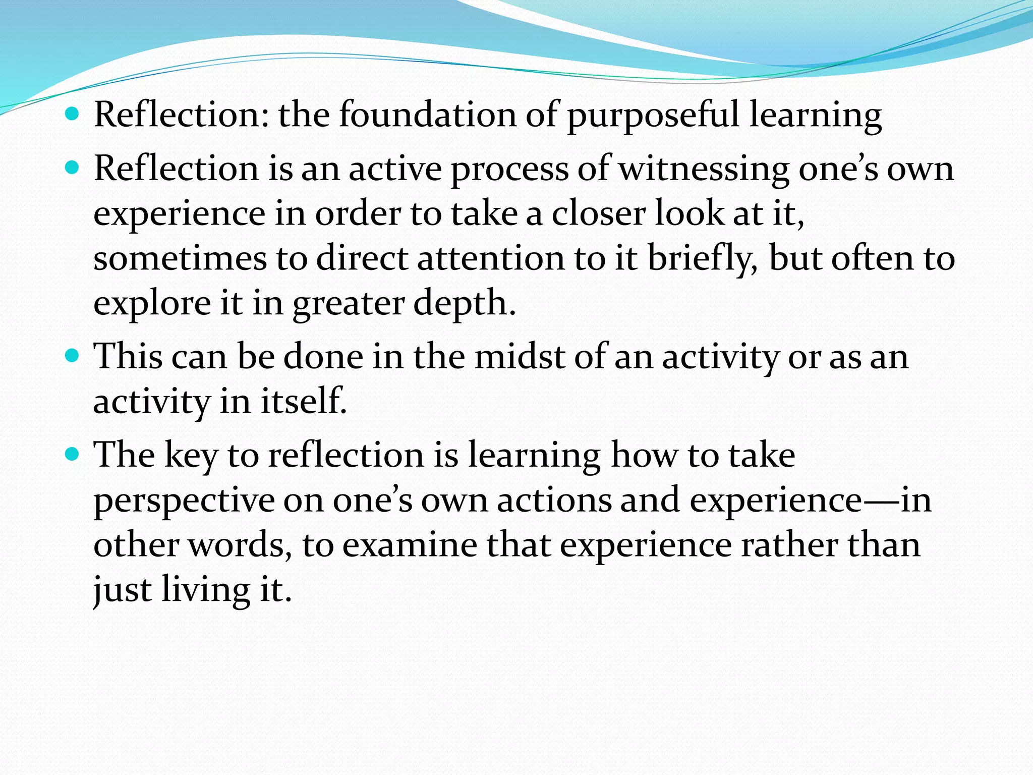  Reflection: the foundation of purposeful learning
 Reflection is an active process of witnessing one’s own
experience in order to take a closer look at it,
sometimes to direct attention to it briefly, but often to
explore it in greater depth.
 This can be done in the midst of an activity or as an
activity in itself.
 The key to reflection is learning how to take
perspective on one’s own actions and experience—in
other words, to examine that experience rather than
just living it.
 