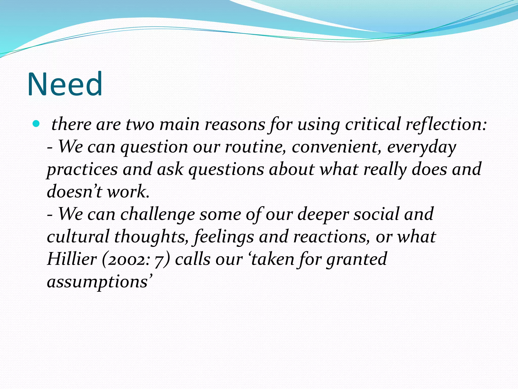 Need
 there are two main reasons for using critical reflection:
- We can question our routine, convenient, everyday
practices and ask questions about what really does and
doesn’t work.
- We can challenge some of our deeper social and
cultural thoughts, feelings and reactions, or what
Hillier (2002: 7) calls our ‘taken for granted
assumptions’
 