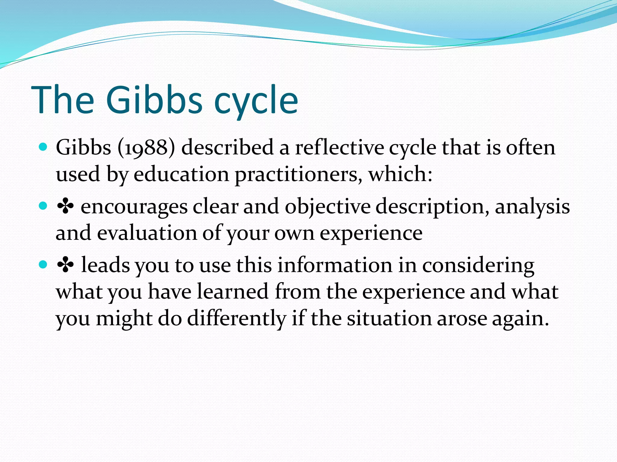 The Gibbs cycle
 Gibbs (1988) described a reflective cycle that is often
used by education practitioners, which:
 ✤ encourages clear and objective description, analysis
and evaluation of your own experience
 ✤ leads you to use this information in considering
what you have learned from the experience and what
you might do differently if the situation arose again.
 