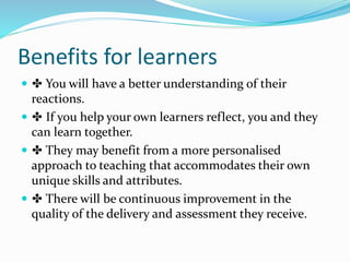 Benefits for learners
 ✤ You will have a better understanding of their
reactions.
 ✤ If you help your own learners reflect, you and they
can learn together.
 ✤ They may benefit from a more personalised
approach to teaching that accommodates their own
unique skills and attributes.
 ✤ There will be continuous improvement in the
quality of the delivery and assessment they receive.
 