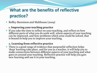 What are the benefits of reflective
practice?
 Roffey-Barentson and Malthouse (2009)
1. Improving your teaching practice
 If you take the time to reflect on your teaching, and reflect on how
different parts of what you do work well, where aspects of your teaching
can be improved, and how problems which arise could be solved, that
is bound to help you to improve your teaching.
2. Learning from reflective practice
 There is a good range of evidence that purposeful reflection helps
‘deep’ learning take place, and for you as a teacher, it will help you to
make connections between different aspects of your teaching and what
goes on around your teaching. Reflective practice will help you gain
new learning and use it in your teaching.
 