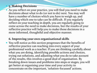  5. Making Decisions
 As you reflect on your practice, you will find you need to make
decisions about what to do (or not to do) next. You may well
have a number of choices which you have to weigh up, and
deciding which one to take can be difficult. If you regularly
reflect on your teaching in depth, you are regularly going to
come across the need to make decisions, but the results of your
reflective practice will help you to make those decisions in a
more informed, thoughtful and objective manner.
6. Improving your own organisational skills
 You will notice as this section progresses that the benefits of
reflective practice can reaching into every aspect of your
professional work as a teacher. If you are thinking carefully about
what you are doing, identifying possible actions and choices,
trying out solutions, and adjusting what you do to take account
of the results, this involves a good deal of organisation. By
breaking down issues and problems into steps or stages, you will
get better at organising your time and your activity to
concentrate on the important, ‘solution-focussed’ actions.
 