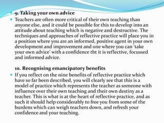  9. Taking your own advice
 Teachers are often more critical of their own teaching than
anyone else, and it could be possible for this to develop into an
attitude about teaching which is negative and destructive. The
techniques and approaches of reflective practice will place you in
a position where you are an informed, positive agent in your own
development and improvement and one where you can ‘take
your own advice’ with a confidence tht it is reflective, focussed
and informed advice.
10. Recognising emancipatory benefits
 If you reflect on the nine benefits of reflective practice which
have so far been described, you will clearly see that this is a
model of practice which represents the teacher as someone with
influence over their own teaching and their own destiny as a
teacher. This is what is at the heart of reflective practice, and as
such it should help considerably to free you from some of the
burdens which can weigh teachers down, and refresh your
confidence and your teaching.
 