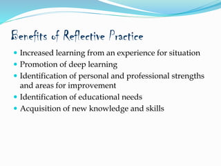 Benefits of Reflective Practice
 Increased learning from an experience for situation
 Promotion of deep learning
 Identification of personal and professional strengths
and areas for improvement
 Identification of educational needs
 Acquisition of new knowledge and skills
 