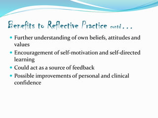 Benefits to Reflective Practice contd…
 Further understanding of own beliefs, attitudes and
values
 Encouragement of self-motivation and self-directed
learning
 Could act as a source of feedback
 Possible improvements of personal and clinical
confidence
 