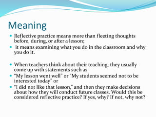 Meaning
 Reflective practice means more than fleeting thoughts
before, during, or after a lesson;
 it means examining what you do in the classroom and why
you do it.
 When teachers think about their teaching, they usually
come up with statements such as
 “My lesson went well” or “My students seemed not to be
interested today” or
 “I did not like that lesson,” and then they make decisions
about how they will conduct future classes. Would this be
considered reflective practice? If yes, why? If not, why not?
 