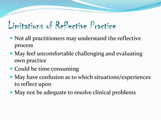 Limitations of Reflective Practice
 Not all practitioners may understand the reflective
process
 May feel uncomfortable challenging and evaluating
own practice
 Could be time consuming
 May have confusion as to which situations/experiences
to reflect upon
 May not be adequate to resolve clinical problems
 