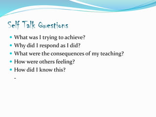Self Talk Questions
 What was I trying to achieve?
 Why did I respond as I did?
 What were the consequences of my teaching?
 How were others feeling?
 How did I know this?
-
 