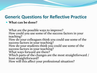  What can be done?
What are the possible ways to improve?
How could you use some of the success factors in your
teaching?
How do your colleagues think you could use some of the
success factors in your teaching?
How do your students think you could use some of the
success factors in your teaching?
What ways forward are there?
Which parts of the changes are the most straightforward /
least straightforward?
How will this affect your professional situation?
Generic Questions for Reflective Practice
 