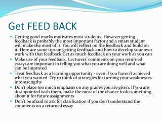 Get FEED BACK
 Getting good marks motivates most students. However getting
feedback is probably the most important factor and a smart student
will make the most of it. You will reflect on the feedback and build on
it. Here are some tips on getting feedback and how to develop your own
work with that feedback.Get as much feedback on your work as you can
 Make use of your feedback. Lecturers' comments on your returned
essays are important in telling you what you are doing well and what
can be improved
 Treat feedback as a learning opportunity - even if you haven't achieved
what you wanted. Try to think of strategies for turning your weaknesses
into strengths
 Don't place too much emphasis on any grades you are given. If you are
disappointed with them, make the most of the chance to do something
about it for future assignments
 Don't be afraid to ask for clarification if you don't understand the
comments on a returned essay
 
