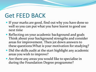 Get FEED BACK
 If your marks are good, find out why you have done so
well so you can put what you have learnt to good use
next time
 Reflecting on your academic background and goals
Think about your background strengths and consider
areas for improvement. Then jot down answers to
these questions:What is your motivation for studying?
 Did the skills audit at the start highlight any academic
areas you wish to improve?
 Are there any areas you would like to specialise in
during the Foundation Degree programme?
 