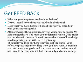 Get FEED BACK
 What are your long-term academic ambitions?
 Do you intend to continue your studies in the future?
 Does what you have discovered about the way you learn fit in
with your academic goals?
 After answering the questions above set your academic goals: My
academic goals are: The more you understand yourself, the easier
your studies will become. You will know what areas of knowledge
need improving, what skills need tightening.
The audits you tried our here today are just the start of your
reflective practice journey. They show you how you can examine
your attitudes, your goals, and your day-to-day experiences and
use them to develop yourself both personally and academically.
 